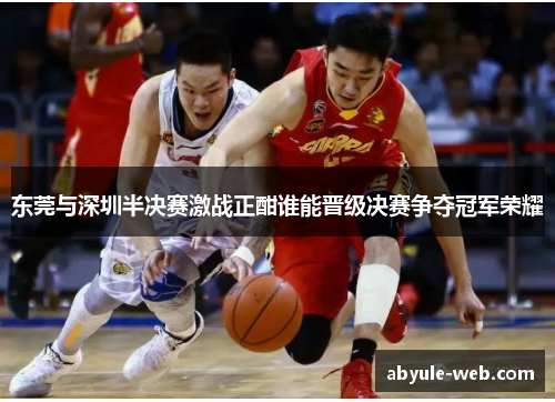 东莞与深圳半决赛激战正酣谁能晋级决赛争夺冠军荣耀